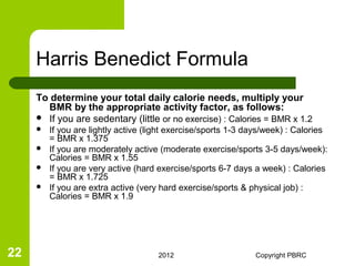 Harris Benedict Formula
     To determine your total daily calorie needs, multiply your
       BMR by the appropriate activity factor, as follows:
      If you are sedentary (little or no exercise) : Calories = BMR x 1.2
        If you are lightly active (light exercise/sports 1-3 days/week) : Calories
         = BMR x 1.375
        If you are moderately active (moderate exercise/sports 3-5 days/week):
         Calories = BMR x 1.55
        If you are very active (hard exercise/sports 6-7 days a week) : Calories
         = BMR x 1.725
        If you are extra active (very hard exercise/sports & physical job) :
         Calories = BMR x 1.9




22                                    2012                     Copyright PBRC
 