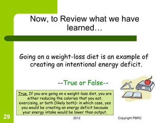 Now, to Review what we have
                    learned…


     Going on a weight-loss diet is an example of
        creating an intentional energy deficit.

                           --True or False--
     True. If you are going on a weight-loss diet, you are
          either reducing the calories that you eat,
     exercising, or both (likely both)– in which case, yes
      you would be creating an energy deficit because
       your energy intake would be lower than output.
29                                  2012                     Copyright PBRC
 