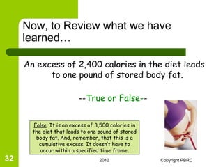 Now, to Review what we have
     learned…

     An excess of 2,400 calories in the diet leads
           to one pound of stored body fat.

                          --True or False--


        False. It is an excess of 3,500 calories in
       the diet that leads to one pound of stored
         body fat. And, remember, that this is a
          cumulative excess. It doesn’t have to
          occur within a specified time frame.
32                                 2012               Copyright PBRC
 