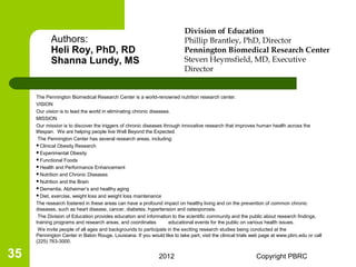 Division of Education
            Authors:                                                       Phillip Brantley, PhD, Director
            Heli Roy, PhD, RD                                              Pennington Biomedical Research Center
            Shanna Lundy, MS                                               Steven Heymsfield, MD, Executive
                                                                           Director


     The Pennington Biomedical Research Center is a world-renowned nutrition research center.
     VISION
     Our vision is to lead the world in eliminating chronic diseases.
     MISSION
     Our mission is to discover the triggers of chronic diseases through innovative research that improves human health across the
     lifespan. We are helping people live Well Beyond the Expected.
      The Pennington Center has several research areas, including:
     Clinical Obesity Research
     Experimental Obesity
     Functional Foods
     Health and Performance Enhancement
     Nutrition and Chronic Diseases
     Nutrition and the Brain
     Dementia, Alzheimer’s and healthy aging
     Diet, exercise, weight loss and weight loss maintenance

     The research fostered in these areas can have a profound impact on healthy living and on the prevention of common chronic
     diseases, such as heart disease, cancer, diabetes, hypertension and osteoporosis.
      The Division of Education provides education and information to the scientific community and the public about research findings,
     training programs and research areas, and coordinates          educational events for the public on various health issues.
      We invite people of all ages and backgrounds to participate in the exciting research studies being conducted at the
     Pennington Center in Baton Rouge, Louisiana. If you would like to take part, visit the clinical trials web page at www.pbrc.edu or call
     (225) 763-3000.

35                                                             2012                                          Copyright PBRC
 