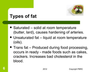 Types of fat

     Saturated   – solid at room temperature
      (butter, lard), causes hardening of arteries.
     Unsaturated fat – liquid at room temperature
      (oils).
     Trans fat – Produced during food processing,
      occurs in ready - made foods such as cakes,
      crackers. Increases bad cholesterol in the
      blood.
6                      2012            Copyright PBRC
 