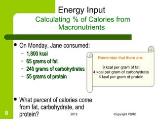 Energy Input
              Calculating % of Calories from
                     Macronutrients

     On   Monday, Jane consumed:
      –   1,800 kcal
                                         Remember that there are:
      –   65 grams of fat
                                            9 kcal per gram of fat
      –   240 grams of carbohydrates   4 kcal per gram of carbohydrate
      –   55 grams of protein             4 kcal per gram of protein




     What percent of calories come
     from fat, carbohydrate, and
8    protein?              2012                   Copyright PBRC
 