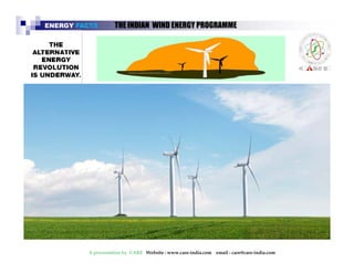 ENERGY FACTS THE INDIAN WIND ENERGY PROGRAMME 
The Indian wind energy programme is one of the largest 
in the world, having an installed wind capacity of over 
21000 MW. …..31/3/2014 
India ranks fourth in the world with a total wind power 
capacity of 21000 MW, most of which have been 
established in commercial projects. 
A presentation by CARE Website : www.care-india.com email : care@care-india.com 
 
