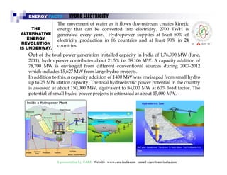 ENERGY FACTS HYDRO ELECTRICITY 
The movement of water as it flows downstream creates kinetic 
energy that can be converted into electricity. 2700 TWH is 
generated every year. Hydropower supplies at least 50% of 
electricity production in 66 countries and at least 90% in 24 
countries. 
Out of the total power generation installed capacity in India of 1,76,990 MW (June, 
2011), hydro power contributes about 21.5% i.e. 38,106 MW. A capacity addition of 
78,700 MW is envisaged from different conventional sources during 2007-2012 
which includes 15,627MW from large hydro projects. 
In addition to this this, a capacity addition of 1400 MW was envisaged from small hydro 
Animal dung, firewood, and agricultural residue are all 
traditional fuels, which are renewable. When the 
collection of firewood exceeds the capacity of the forest to 
up to 25 MW station capacity. The total hydroelectric power potential in the country 
is assessed at about 150,000 MW, equivalent to 84,000 MW at 60% load factor. The 
potential of small hydro power projects is estimatedpat aboyut 15,000 MW. - 
re-grow or renew, problems set in. Therefore, excessive 
use of firewood is not a very environment- friendly 
exercise and alternative fuels must be provided 
A presentation by CARE Website : www.care-india.com email : care@care-india.com 
 