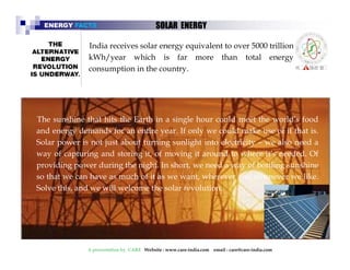 ENERGY FACTS SOLAR ENERGY 
India receives solar energy equivalent to over 5000 trillion 
kWh/year which is far more than total energy 
consumption in the country. 
The sunshine that hits the Earth in a single hour could meet the world’’s food 
and energy demands for an entire year. If only we could make use of it that is. 
Solar power is not just about turning sunlight into electricity – we also need a 
way of capturing and storing it, of moving it around to where it’’s needed. Of 
providing power during the night. In short, we need a way of bottling sunshine 
so that we can have as much of it as we want, wherever and whenever we like. 
Solve this, and we will welcome the solar revolution. 
A presentation by CARE Website : www.care-india.com email : care@care-india.com 
 