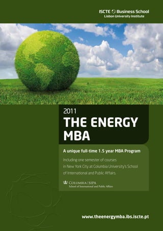 2011

The energy
MBA
A unique full-time 1.5 year MBA Program

Including one semester of courses
in New York City at Columbia University’s School
of International and Public Affairs.




              www.theenergymba.ibs.iscte.pt
    The Energy MBA



          1
 
