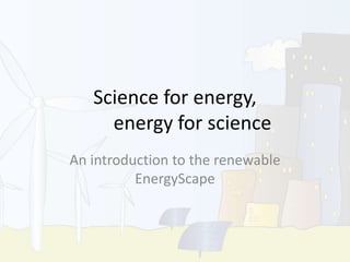 Science for energy,
energy for science
An introduction to the renewable
EnergyScape
 