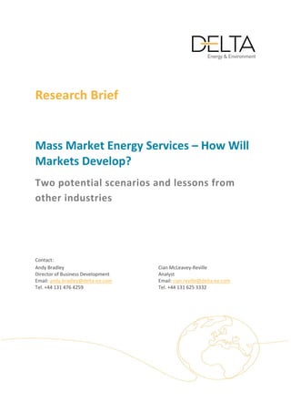  
 
Research Brief  
 
Mass Market Energy Services – How Will 
Markets Develop? 
Two potential scenarios and lessons from 
other industries 

 
 
Contact: 
Andy Bradley                                 Cian McLeavey‐Reville                
Director of Business Development             Analyst  
Email: andy.bradley@delta‐ee.com             Email: cian.reville@delta‐ee.com     
Tel. +44 131 476 4259                        Tel. +44 131 625 3332                 

 
 