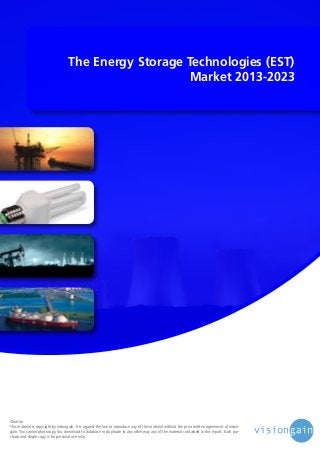 The Energy Storage Technologies (EST)
Market 2013-2023

©notice
This material is copyright by visiongain. It is against the law to reproduce any of this material without the prior written agreement of visiongain. You cannot photocopy, fax, download to database or duplicate in any other way any of the material contained in this report. Each purchase and single copy is for personal use only.

 