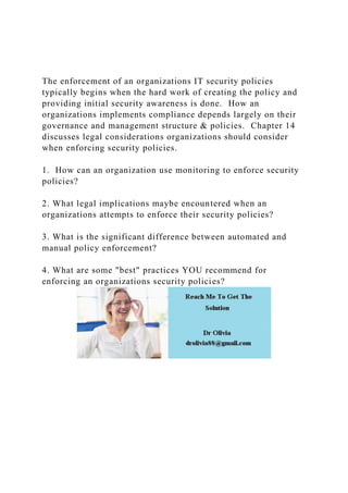 The enforcement of an organizations IT security policies
typically begins when the hard work of creating the policy and
providing initial security awareness is done. How an
organizations implements compliance depends largely on their
governance and management structure & policies. Chapter 14
discusses legal considerations organizations should consider
when enforcing security policies.
1. How can an organization use monitoring to enforce security
policies?
2. What legal implications maybe encountered when an
organizations attempts to enforce their security policies?
3. What is the significant difference between automated and
manual policy enforcement?
4. What are some "best" practices YOU recommend for
enforcing an organizations security policies?
 