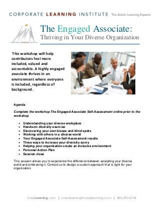 The Engaged Associate:
Thriving in Your Diverse Organization
This workshop will help
contributors feel more
included, valued and
accountable. A highly engaged
associate thrives in an
environment where everyone
is included, regardless of
background.

Agenda
Complete the workshop The Engaged Associate Self-Assessment online prior to the
workshop










Understanding your diverse workplace
Hands-on diversity exercise
Discovering your own biases and blind spots
Working with others in a diverse world
Your Engaged Associate Self-Assessment results
Three ways to increase your diversity savvy
Helping your organization create an inclusive environment
Personal Action Plan
Session close

This session allows you to experience the difference between accepting your diverse
world and embracing it. Contact us to design a custom-approach that is right for your
organization.

CorpLearning.com | corplearning@corplearning.com | 800.203.6734

 