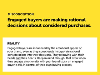 Engaged buyers are making rational decisions about considered purchases. 
MISCONCEPTION: 
REALITY: 
Engaged buyers are influenced by the emotional appeal of your brand, even as they consciously incorporate rational considerations into their decisions. They’re buying with their heads and their hearts. Keep in mind, though, that even when they engage emotionally with your brand story, an engaged buyer is still in control of their own buying process.  