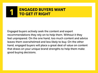 Engaged buyers actively seek the content and expert recommendations they rely on to help them. Without it they 
feel unprepared. On the one hand, too much content and advice leaves them overwhelmed and less likely to buy. On the other hand, engaged buyers will place a great deal of value on content that draws on your unique brand strengths to help them make good buying decisions. 
1 
ENGAGED BUYERS WANT 
TO GET IT RIGHT  