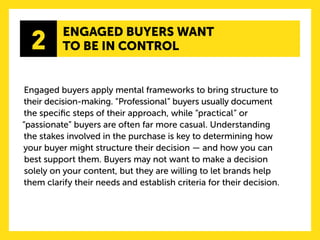 2 
ENGAGED BUYERS WANT 
TO BE IN CONTROL 
Engaged buyers apply mental frameworks to bring structure to their decision-making. “Professional” buyers usually document the specific steps of their approach, while “practical” or “passionate” buyers are often far more casual. Understanding the stakes involved in the purchase is key to determining how your buyer might structure their decision — and how you can best support them. Buyers may not want to make a decision solely on your content, but they are willing to let brands help them clarify their needs and establish criteria for their decision. 
 