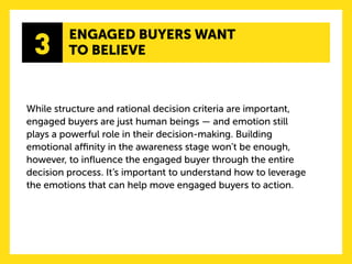 3 
ENGAGED BUYERS WANT 
TO BELIEVE 
While structure and rational decision criteria are important, engaged buyers are just human beings — and emotion still 
plays a powerful role in their decision-making. Building emotional affinity in the awareness stage won’t be enough, however, to influence the engaged buyer through the entire decision process. It’s important to understand how to leverage the emotions that can help move engaged buyers to action.  