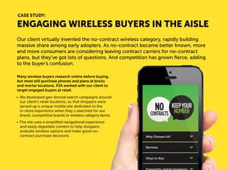 ENGAGING WIRELESS BUYERS IN THE AISLE 
Our client virtually invented the no-contract wireless category, rapidly building massive share among early adopters. As no-contract became better known, more and more consumers are considering leaving contract carriers for no-contract plans, but they’ve got lots of questions. And competition has grown fierce, adding to the buyer’s confusion. 
Many wireless buyers research online before buying, but most still purchase phones and plans at bricks and mortar locations. PJA worked with our client to target engaged buyers at retail. 
• 
We developed geo-fenced search campaigns around our client’s retail locations, so that shoppers were served up a unique mobile site dedicated to the 
in-store experience when they searched for our brand, competitive brands or wireless category terms. 
• 
The site uses a simplified navigational experience and easily digestible content to help shoppers evaluate wireless options and make good no- contract purchase decisions. 
CASE STUDY:  