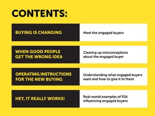 CONTENTS: 
Meet the engaged buyers 
Clearing up misconceptions 
about the engaged buyer 
Understanding what engaged buyers want and how to give it to them 
Real-world examples of PJA influencing engaged buyers 
BUYING IS CHANGING 
WHEN GOOD PEOPLE GET THE WRONG IDEA 
OPERATING INSTRUCTIONS FOR THE NEW BUYING 
HEY, IT REALLY WORKS!  