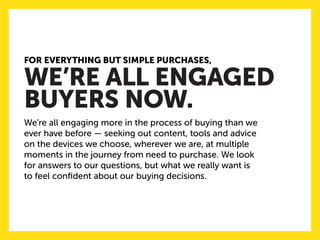 FOR EVERYTHING BUT SIMPLE PURCHASES, 
WE’RE ALL ENGAGED 
BUYERS NOW. 
We’re all engaging more in the process of buying than we ever have before — seeking out content, tools and advice on the devices we choose, wherever we are, at multiple moments in the journey from need to purchase. We look 
for answers to our questions, but what we really want is 
to feel confident about our buying decisions.  