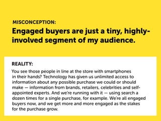 Engaged buyers are just a tiny, highly- involved segment of my audience. 
MISCONCEPTION: 
REALITY: 
You see those people in line at the store with smartphones in their hands? Technology has given us unlimited access to information about any possible purchase we could or should make — information from brands, retailers, celebrities and self- appointed experts. And we’re running with it — using search a dozen times for a single purchase, for example. We’re all engaged buyers now, and we get more and more engaged as the stakes for the purchase grow.  