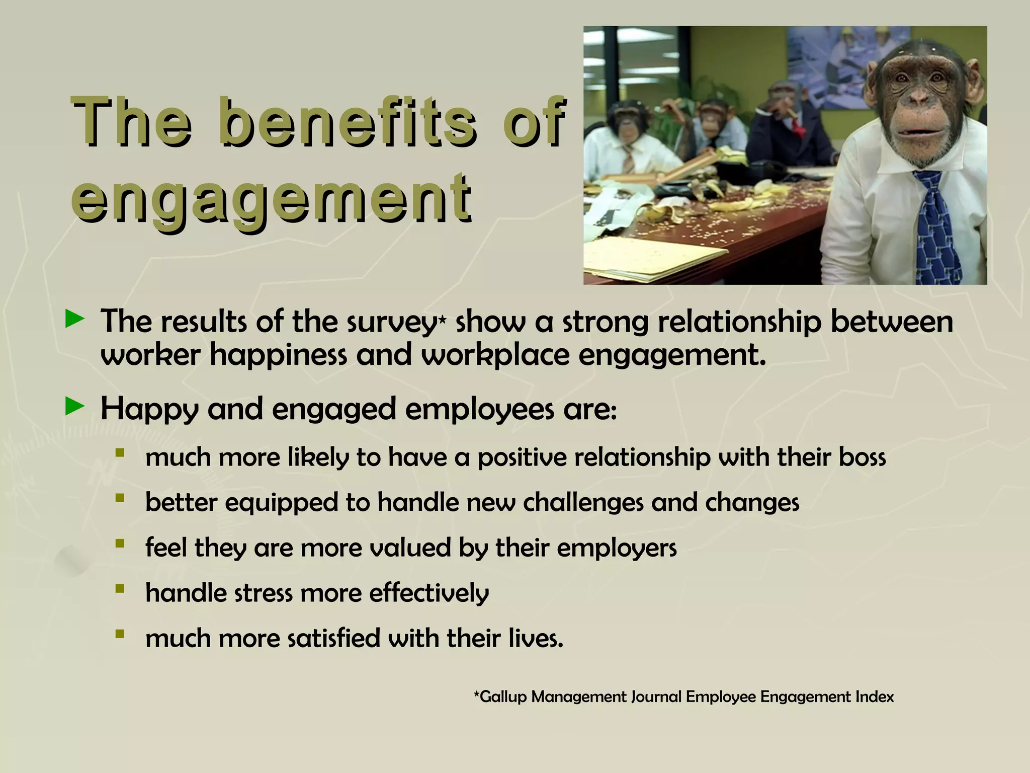 The benefits ofThe benefits of
engagementengagement
► The results of the survey* show a strong relationship between
worker happiness and workplace engagement.
► Happy and engaged employees are:
 much more likely to have a positive relationship with their boss
 better equipped to handle new challenges and changes
 feel they are more valued by their employers
 handle stress more effectively
 much more satisfied with their lives.
*Gallup Management Journal Employee Engagement Index
 