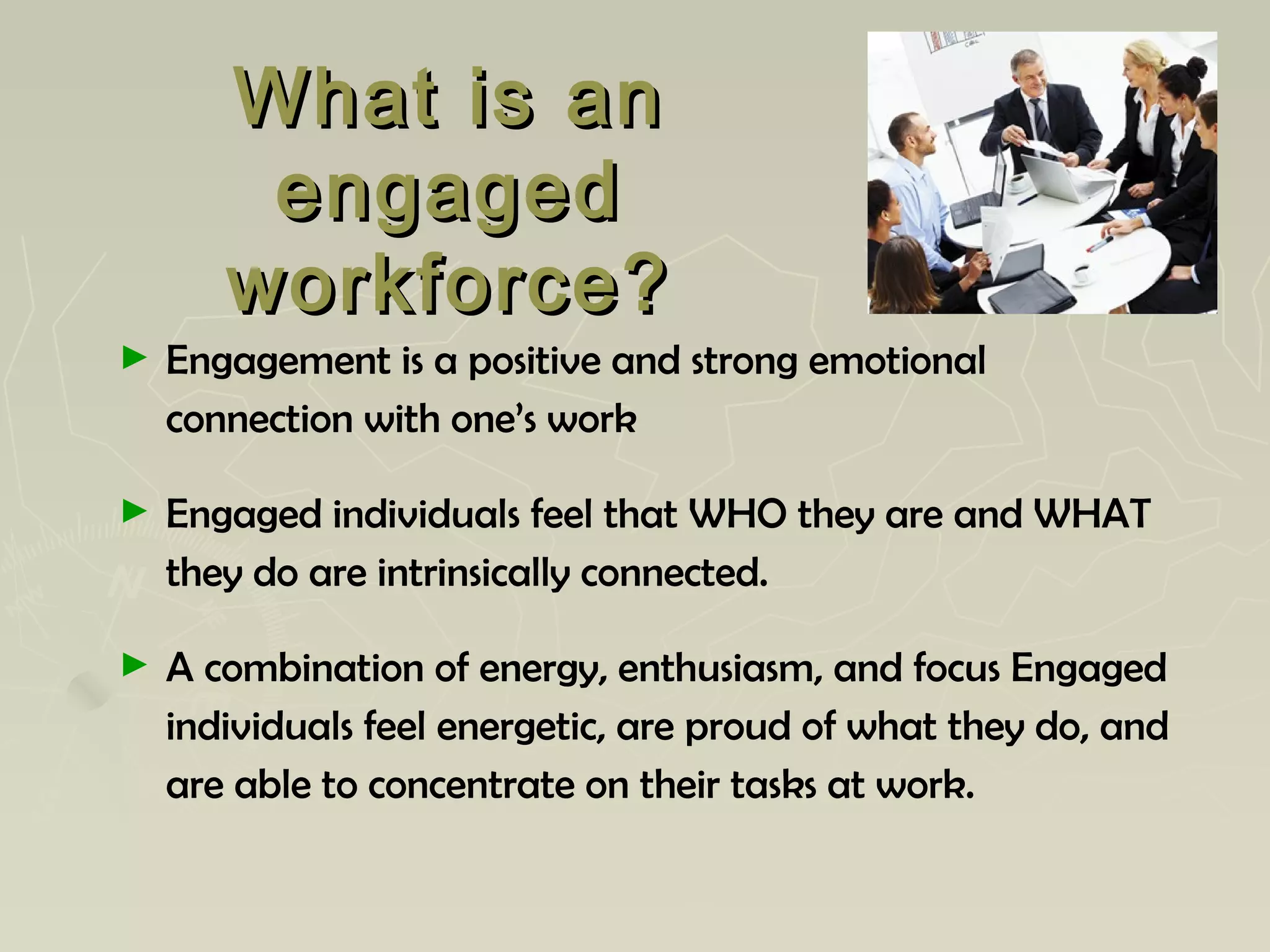 What is anWhat is an
engagedengaged
workforce?workforce?
► Engagement is a positive and strong emotional
connection with one’s work
► Engaged individuals feel that WHO they are and WHAT
they do are intrinsically connected.
► A combination of energy, enthusiasm, and focus Engaged
individuals feel energetic, are proud of what they do, and
are able to concentrate on their tasks at work.
 