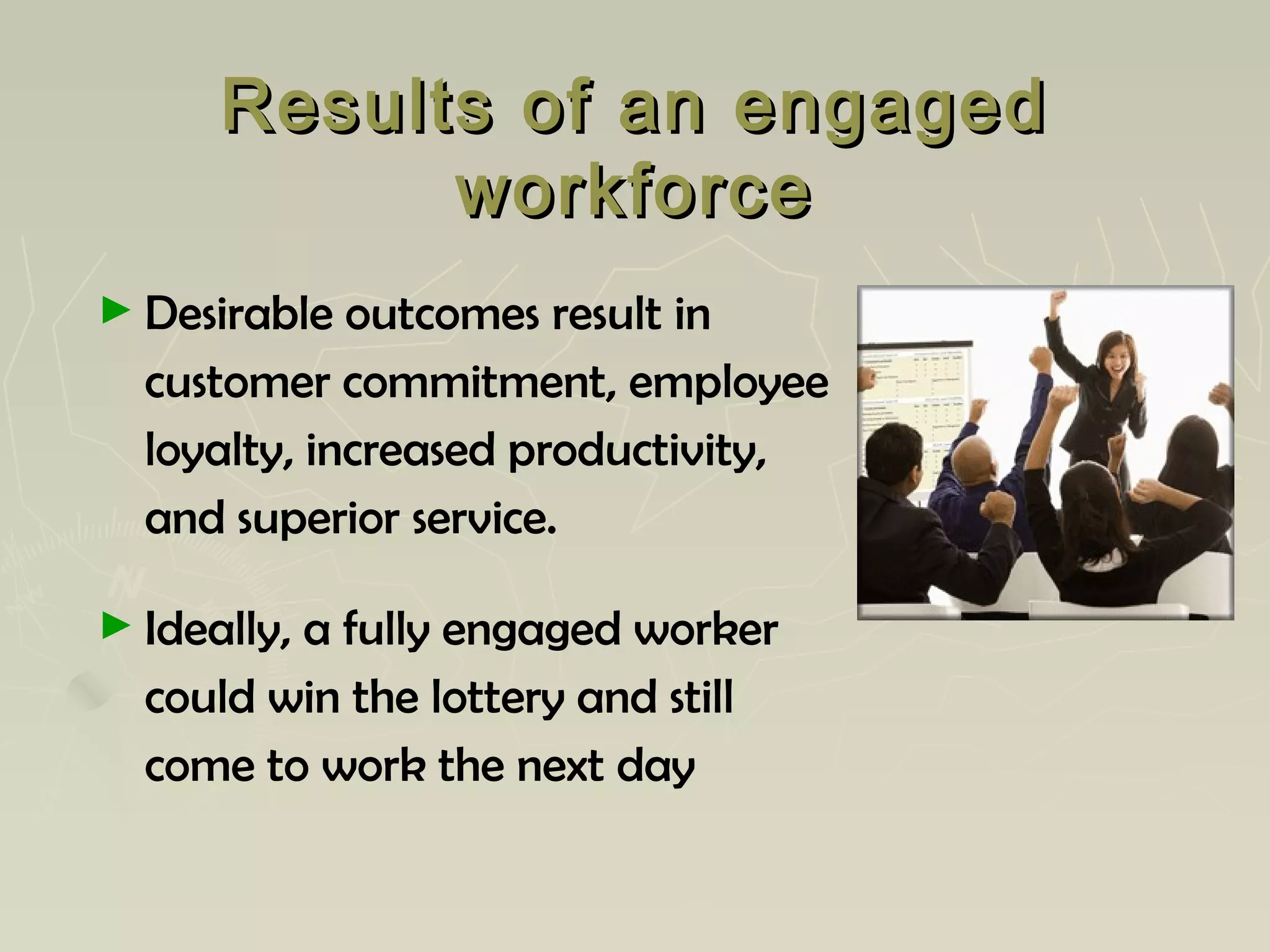 Results of an engagedResults of an engaged
workforceworkforce
► Desirable outcomes result in
customer commitment, employee
loyalty, increased productivity,
and superior service.
► Ideally, a fully engaged worker
could win the lottery and still
come to work the next day
 