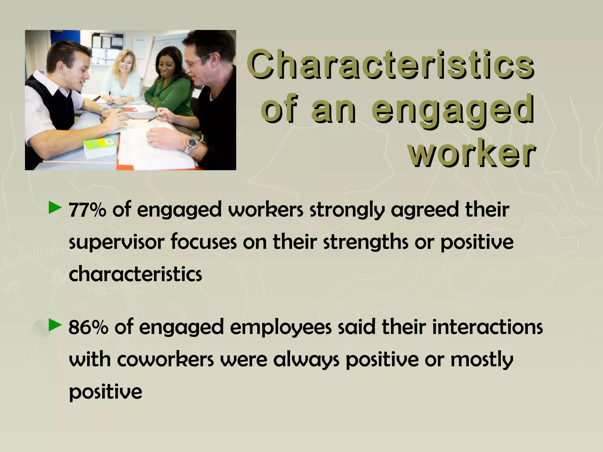 CharacteristicsCharacteristics
of an engagedof an engaged
workerworker
► 77% of engaged workers strongly agreed their
supervisor focuses on their strengths or positive
characteristics
► 86% of engaged employees said their interactions
with coworkers were always positive or mostly
positive
 
