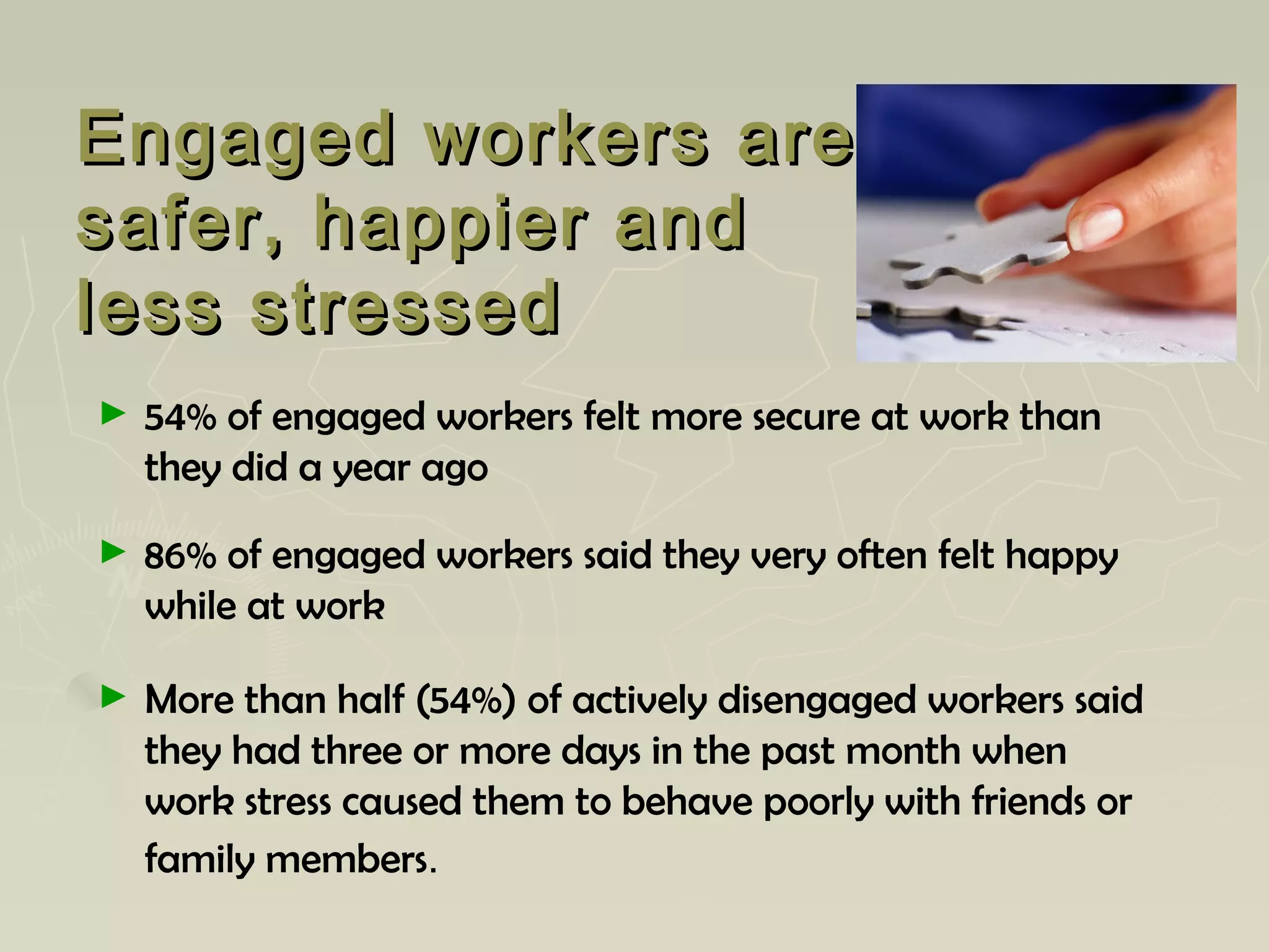 Engaged workers areEngaged workers are
safer, happier andsafer, happier and
less stressedless stressed
► 54% of engaged workers felt more secure at work than
they did a year ago
► 86% of engaged workers said they very often felt happy
while at work
► More than half (54%) of actively disengaged workers said
they had three or more days in the past month when
work stress caused them to behave poorly with friends or
family members.
 