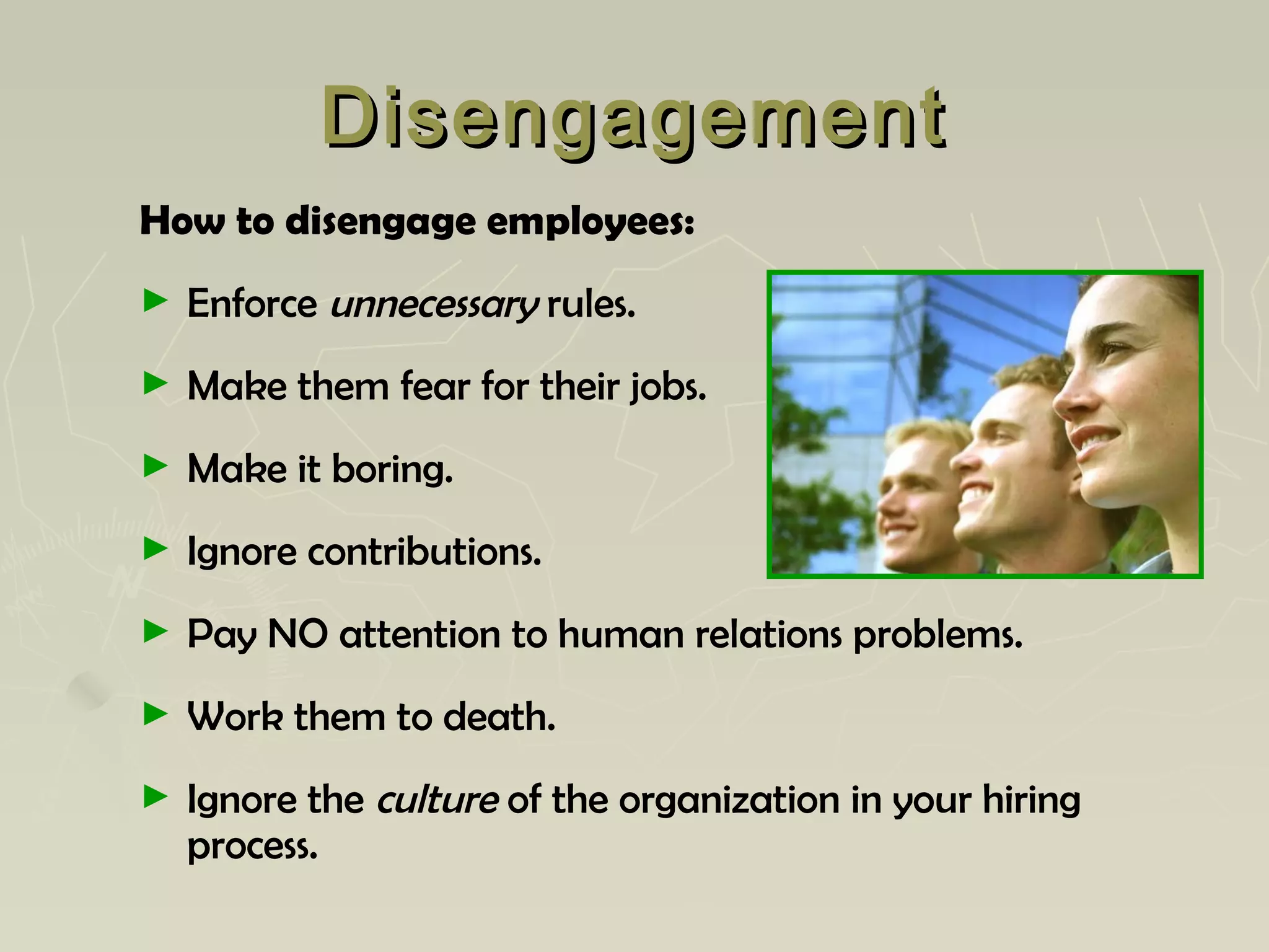 DisengagementDisengagement
How to disengage employees:
► Enforce unnecessary rules.
► Make them fear for their jobs.
► Make it boring.
► Ignore contributions.
► Pay NO attention to human relations problems.
► Work them to death.
► Ignore the culture of the organization in your hiring
process.
 