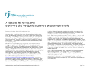 A resource for newsrooms:
Identifying and measuring audience engagement efforts

Organized and edited by Joy Mayer and Reuben Stern                             of ideas. Presented here is an edited version of that document. It's not
                                                                               intended as a comprehensive guide to engagement, but instead as a
Journalists have a lot to learn from other disciplines about tracking what     sampling of practical ways to be strategic in our efforts.
works. We’re not used to gauging our success in ways more sophisticated        Many of the participants have jobs that involve audience outreach and
than ratings or circulation numbers, and we’re behind the measurement          engagement, and they talked about their need to be able to show the
curve. But these days, it’s hard to value what you can’t measure. And as       concrete results of their work. They also felt the need to persuade their
newsrooms grapple with how to make room in tight budgets for audience          colleagues and their bosses to value engagement. Metrics are key. And by
engagement, it’s natural that they’d also wonder what the return on that       metrics, we don't just mean web analytics. The number of people who show
investment might be.                                                           up for a newsroom tour is a metric. The number of people who “Like” a
With these issues in mind, a group of journalists interested in audience       Facebook page is a metric. The number of story ideas or new sources
engagement gathered in early May 2011 at the Reynolds Journalism               resulting from a community conversation is metric. Academic research also
Institute in Columbia, Mo., to talk specifically about measurement. Some of    has a lot to teach us about measurement beyond counting. A content
the participants were widely recognized experts. All were working to effect    analysis, for example, can help us track the civility of conversations or the
change in their traditional newsrooms or products. They came because           diversity of sources.
they believe that as news organizations fight for survival, a more connected   And if it's information we seek, don't overlook what newsrooms already
relationship with their communities should be valued, and therefore            know how to do: report. If we want to know if our work is making a
measured. They were joined by smart folks from other disciplines who           difference in the community, what if we assigned reporters to find out,
shared their time to help guide the discussions and share their expertise.     whether we publish it or not?
Our multi-disciplinary group (participant bios are online at                   As you read this document, we encourage you to keep a particular
http://www.rjionline.org/events/engagement-metric-bios) focused our            question in mind: What do you wish you knew about your relationship with
conversations around specific strategies for audience engagement, what         your community?
their value is to the news organizations, and how the success of the efforts
can be evaluated. We spent a full day creating a communal spreadsheet



THE ENGAGEMENT METRIC • REYNOLDS JOURNALISM INSTITUTE • SPRING 2011                                                                              Page 1 of 1
 