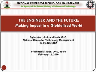 NATIONAL CENTRE FOR TECHNOLOGY MANAGEMENT
      An Agency of the Federal Ministry of Science and Technology




     THE ENGINEER AND THE FUTURE:
    Making Impact in a Globlalised World

              Egbetokun, A. A. and Isola, O. O.
        National Centre for Technology Management
                      Ile-Ife, NIGERIA


                 Presented at IEEE, OAU, Ile-Ife
                       February 12, 2010




1
 