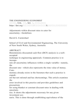 THE ENGINEERING ECONOMIST
–
Adjustments within discount rates to cater for
uncertainty—Guidelines
David G. Carmichael
School of Civil and Environmental Engineering, The University
of New South Wales, Sydney, Australia
ABSTRACT
Deterministic discounted cash flow (DCF) analysis is a well-
accepted
technique in engineering appraisals. Common practice is to
incorpo-
rate all uncertainty influences within a single variable—namely,
the
discount rate—which also represents the time value of money.
Com-
mentary already exists in the literature that such a practice is
expedi-
ent but not rational and has shortcomings. This article examines
the
error involved in this practice and provides guidelines and
precautions
for using blanket or constant discount rates in dealing with
uncertain-
ties. It shows the adjustments necessary for any given
investment sce-
nario. This is done through establishing equivalence of the
 