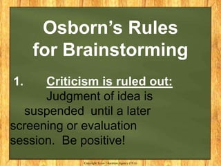 Osborn’s Rules
     for Brainstorming
1.    Criticism is ruled out:
      Judgment of idea is
  suspended until a later
screening or evaluation
session. Be positive!
             Copyright Texas Education Agency (TEA)
 