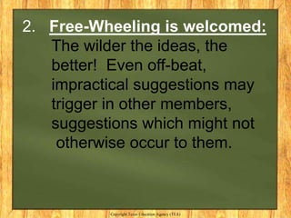 2. Free-Wheeling is welcomed:
   The wilder the ideas, the
   better! Even off-beat,
   impractical suggestions may
   trigger in other members,
   suggestions which might not
    otherwise occur to them.



          Copyright Texas Education Agency (TEA)
 