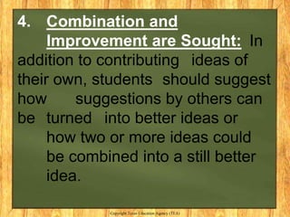 4. Combination and
     Improvement are Sought: In
addition to contributing ideas of
their own, students should suggest
how      suggestions by others can
be turned into better ideas or
     how two or more ideas could
     be combined into a still better
     idea.

             Copyright Texas Education Agency (TEA)
 