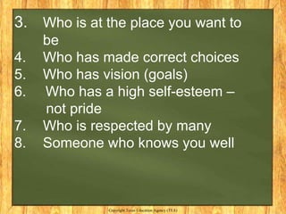 3. Who is at the place you want to
     be
4.   Who has made correct choices
5.   Who has vision (goals)
6.   Who has a high self-esteem –
     not pride
7.   Who is respected by many
8.   Someone who knows you well



              Copyright Texas Education Agency (TEA)
 