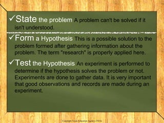 State the problem A problem can't be solved if it
  isn't understood.

Form a Hypothesis This is a possible solution to the
  problem formed after gathering information about the
  problem. The term "research" is properly applied here.

Test the Hypothesis An experiment is performed to
  determine if the hypothesis solves the problem or not.
  Experiments are done to gather data. It is very important
  that good observations and records are made during an
  experiment.




                      Copyright Texas Education Agency (TEA)
 