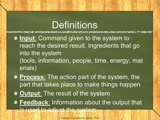 Definitions
Input: Command given to the system to
reach the desired result. Ingredients that go
into the system
(tools, information, people, time, energy, mat
erials)
Process: The action part of the system, the
part that takes place to make things happen
Output: The result of the system
Feedback: Information about the output that
is used to adjust the system
               Copyright Texas Education Agency (TEA)
 