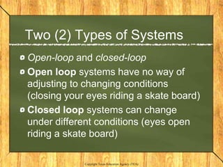 Two (2) Types of Systems
Open-loop and closed-loop
Open loop systems have no way of
adjusting to changing conditions
(closing your eyes riding a skate board)
Closed loop systems can change
under different conditions (eyes open
riding a skate board)

             Copyright Texas Education Agency (TEA)
 