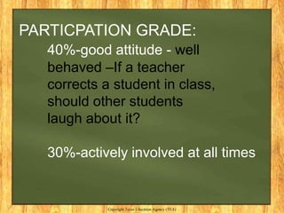 PARTICPATION GRADE:
   40%-good attitude - well
   behaved –If a teacher
   corrects a student in class,
   should other students
   laugh about it?

   30%-actively involved at all times


             Copyright Texas Education Agency (TEA)
 