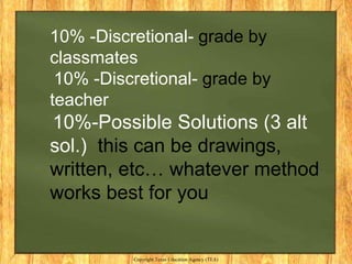 10% -Discretional- grade by
classmates
 10% -Discretional- grade by
teacher
10%-Possible Solutions (3 alt
sol.) this can be drawings,
written, etc… whatever method
works best for you


          Copyright Texas Education Agency (TEA)
 