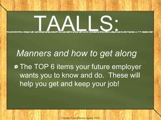 TAALLS:
Manners and how to get along
The TOP 6 items your future employer
wants you to know and do. These will
help you get and keep your job!



            Copyright Texas Education Agency (TEA)
 