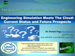 Dr. Dennis Nagy, BeyondCAE
April 8, 2014
8:00 AM PDT, 11:00 AM EDT, 17:00 CET
• * Engineering Simulation Veteran’s Series, Parts 1 and 2:
• “Where We Are and How We Got Here,” and
• “Where Are We Going?
were webcast on February 12th and 25th, 2014, respectively.
• Slides and recorded versions of both webcasts are available at
www.TheUberCloud.com
Engineering Simulation Meets The Cloud:
Current Status and Future Prospects
 