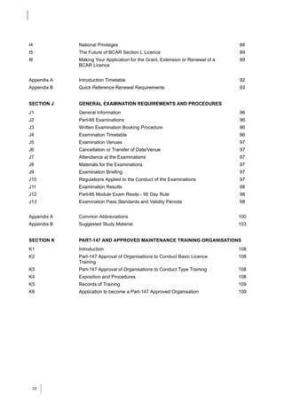 I4           National Privileges                                                88
I5           The Future of BCAR Section L Licence                               89
I6           Making Your Application for the Grant, Extension or Renewal of a   89
             BCAR Licence


Appendix A   Introduction Timetable                                             92
Appendix B   Quick Reference Renewal Requirements                               93


SECTION J    GENERAL EXAMINATION REQUIREMENTS AND PROCEDURES
J1           General Information                                                96
J2           Part-66 Examinations                                               96
J3           Written Examination Booking Procedure                              96
J4           Examination Timetable                                              96
J5           Examination Venues                                                 97
J6           Cancellation or Transfer of Date/Venue                             97
J7           Attendance at the Examinations                                     97
J8           Materials for the Examinations                                     97
J9           Examination Briefing                                               97
J10          Regulations Applied to the Conduct of the Examinations             97
J11          Examination Results                                                98
J12          Part-66 Module Exam Resits - 90 Day Rule                           98
J13          Examination Pass Standards and Validity Periods                    98


Appendix A   Common Abbreviations                                               100
Appendix B   Suggested Study Material                                           103


SECTION K    PART-147 AND APPROVED MAINTENANCE TRAINING ORGANISATIONS
K1           Introduction                                                       108
K2           Part-147 Approval of Organisations to Conduct Basic Licence        108
             Training
K3           Part-147 Approval of Organisations to Conduct Type Training        108
K4           Exposition and Procedures                                          108
K5           Records of Training                                                109
K6           Application to become a Part-147 Approved Organisation             109




 10
 