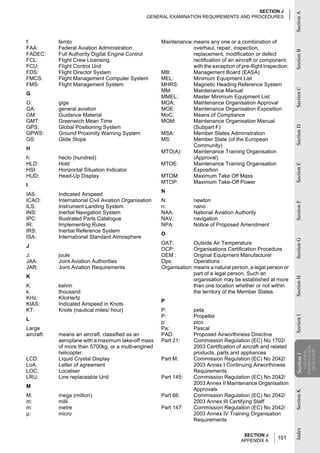 SECTION J




                                                                                                                   Section A
                                                  GENERAL EXAMINATION REQUIREMENTS AND PROCEDURES




f:          femto                                       Maintenance:means any one or a combination of
FAA:        Federal Aviation Administration                         overhaul, repair, inspection,




                                                                                                                   Section B
FADEC:      Full Authority Digital Engine Control                   replacement, modification or defect
FCL:        Flight Crew Licensing                                   rectification of an aircraft or component,
FCU:        Flight Control Unit                                     with the exception of pre-flight inspection.
FDS:        Flight Director System                      MB:         Management Board (EASA)
FMCS:       Flight Management Computer System           MEL:        Minimum Equipment List
FMS:        Flight Management System                    MHRS:       Magnetic Heading Reference System




                                                                                                                   Section C
                                                        MM:         Maintenance Manual
G
                                                        MMEL:       Master Minimum Equipment List
G:          giga                                        MOA:        Maintenance Organisation Approval
GA:         general aviation                            MOE:        Maintenance Organisation Exposition
GM:         Guidance Material                           MoC:        Means of Compliance
GMT:        Greenwich Mean Time                         MOM:        Maintenance Organisation Manual
GPS:        Global Positioning System                               (Subpart F)




                                                                                                                   Section D
GPWS:       Ground Proximity Warning System             MSA:        Member States Administration
GS:         Glide Slope                                 MS:         Member State (of the European
                                                                    Community)
H
                                                        MTO(A):     Maintenance Training Organisation
h:          hecto (hundred)                                         (Approval)
HLD:        Hold                                        MTOE:       Maintenance Training Organisation




                                                                                                                   Section E
HSI:        Horizontal Situation Indicator                          Exposition
HUD:        Head-Up Display                             MTOM:       Maximum Take Off Mass
                                                        MTOP:       Maximum Take-Off Power
I
                                                        N
IAS:        Indicated Airspeed
ICAO:       International Civil Aviation Organisation   N:            newton




                                                                                                                   Section F
ILS:        Instrument Landing System                   n:            nano
INS:        Inertial Navigation System                  NAA:          National Aviation Authority
IPC:        Illustrated Parts Catalogue                 NAV:          navigation
IR:         Implementing Rules                          NPA:          Notice of Proposed Amendment
IRS:        Inertial Reference System
                                                        O
ISA:        International Standard Atmosphere




                                                                                                                   Section G
                                                        OAT:          Outside Air Temperature
J
                                                        OCP:          Organisations Certification Procedure
J:          joule                                       OEM :         Original Equipment Manufacturer
JAA:        Joint Aviation Authorities                  Ops:          Operations
JAR:        Joint Aviation Requirements                 Organisation: means a natural person, a legal person or
                                                                      part of a legal person. Such an
K
                                                                                                                   Section H
                                                                      organisation may be established at more
K:          kelvin                                                    than one location whether or not within
k:          thousand                                                  the territory of the Member States.
KHz:        KiloHertz
                                                        P
KIAS:       Indicated Airspeed in Knots
KT:         Knots (nautical miles/ hour)                P:            peta
                                                        P:            Propeller
                                                                                                                   Section I




L
                                                        p:            pico
Large                                                   Pa:           Pascal
aircraft:   means an aircraft, classified as an         PAD:          Proposed Airworthiness Directive
            aeroplane with a maximum take-off mass      Part 21:      Commission Regulation (EC) No 1702/
            of more than 5700kg, or a multi-engined                   2003 Certification of aircraft and related
                                                                                                                               INFORMATION
                                                                                                                                 ON EXAMS
                                                                                                                                  GENERAL




            helicopter.                                               products, parts and appliances
                                                                                                                   Section J




LCD:        Liquid Crystal Display                      Part M:       Commission Regulation (EC) No 2042/
                                                                                                                    Section




LoA:        Letter of agreement                                       2003 Annex I Continuing Airworthiness
LOC:        Localiser                                                 Requirements
LRU:        Line replaceable Unit                       Part 145:     Commission Regulation (EC) No 2042/
                                                                      2003 Annex II Maintenance Organisation
M
                                                                      Approvals
                                                                                                                   Section K




M:          mega (million)                              Part 66:      Commission Regulation (EC) No 2042/
m:          milli                                                     2003 Annex III Certifying Staff
m:          metre                                       Part 147:     Commission Regulation (EC) No 2042/
µ:          micro                                                     2003 Annex IV Training Organisation
                                                                      Requirements
                                                                                                                   Index




                                                                                            SECTION J
                                                                                           APPENDIX A
                                                                                                           101
 