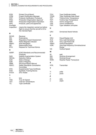SECTION J
    GENERAL EXAMINATION REQUIREMENTS AND PROCEDURES




PCB:          Printed Circuit Board                           TCH:    Type Certificate Holder
PCM:          Project Certification Manager                   TCDS:   Type Certificate Data Sheet
PCP:          Products Certification Procedure                TET:    Turbine Entry Temperature
POA:          Production Organisation Approval                TGT:    Turbine Gas Temperature
POE:          Production Organisation Exposition              ToA:    Terms of Approval
PPA:          Products, parts and appliances                  ToR:    Terms of Reference
Pre-flight                                                    TVP:    Type validation principles
Inspection:   means the inspection carried out before
                                                              U
              flight to ensure that the aircraft is fit for
              the intended flight.
                                                              UAV:    Unmanned Aerial Vehicle
R
                                                              V
RCVR:         Receiver
RG:           Rulemaking                                      VDU:    Visual Display Unit
RIA:          Regulatory Impact Assessment                    VLA:    Very Light Aeroplane
RMI:          Radio Magnetic Indicator                        VLR:    Very Light Rotorcraft
RNAV:         Area Navigation                                 VNAV:   Vertical Navigation
RP:           Responsible Party                               VOR:    Very-high-frequency Omnidirectional
RTA:          Request for Technical Advice                            Range
                                                              VS:     Vertical Speed
S
                                                              W
SARP:         ICAO Standards and Recommended
              Practices                                       W:      watt
SAS:          Stability Augmentation System                   WA:     Working Arrangement
SECAL:        Selective Calling                               WG:     Working Group
SoD:          State of Design                                 WXR:    Weather Radar Transceiver
SoR:          State of Registry
                                                              X
SRM:          Structural Repair Manual
SSCC:         Safety Standards Consultative                   XTR:    Transmitter
              Committee
                                                              Y
STC:          Supplemental Type Certificate
STD:          Synthetic Training Device
                                                              Y:      yotta
STCH:         STC Holder
                                                              y:      yocto
T
                                                              Z
T:            tera
                                                              Z:      zeta
TAS:          True Air Speed
                                                              z:      zepto
TAT:          Total Air Temperature
TC:           Type Certificate




         SECTION J
 102     APPENDIX A
 