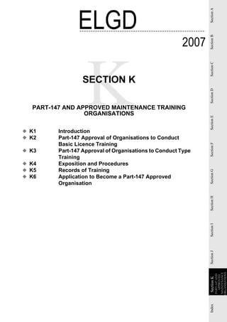 ELGD




                                                              Section A
                                                       2007




                                                              Section B
                                                              Section C
                  SECTION K




                                                              Section D
  PART-147 AND APPROVED MAINTENANCE TRAINING
                 ORGANISATIONS




                                                              Section E
◆ K1     Introduction
◆ K2     Part-147 Approval of Organisations to Conduct
         Basic Licence Training




                                                              Section F
◆ K3     Part-147 Approval of Organisations to Conduct Type
         Training
◆ K4     Exposition and Procedures
◆ K5     Records of Training


                                                              Section G
◆ K6     Application to Become a Part-147 Approved
         Organisation
                                                              Section H
                                                              Section I
                                                              Section J


                                                                          ORGANISATIONS
                                                                           MAINTENANCE
                                                                           PART-147 AND
                                                                             APPROVED
                                                              Section K
                                                              Section
                                                              Index
 