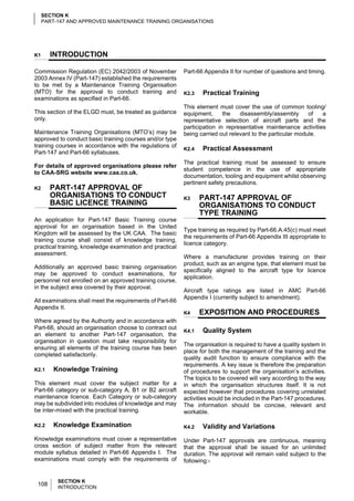 SECTION K
     PART-147 AND APPROVED MAINTENANCE TRAINING ORGANISATIONS




K1     INTRODUCTION

Commission Regulation (EC) 2042/2003 of November          Part-66 Appendix II for number of questions and timing.
2003 Annex IV (Part-147) established the requirements
to be met by a Maintenance Training Organisation
(MTO) for the approval to conduct training and            K2.3   Practical Training
examinations as specified in Part-66.
                                                          This element must cover the use of common tooling/
This section of the ELGD must, be treated as guidance     equipment,      the   disassembly/assembly       of  a
only.                                                     representative selection of aircraft parts and the
                                                          participation in representative maintenance activities
Maintenance Training Organisations (MTO’s) may be         being carried out relevant to the particular module.
approved to conduct basic training courses and/or type
training courses in accordance with the regulations of
                                                          K2.4   Practical Assessment
Part-147 and Part-66 syllabuses.
                                                          The practical training must be assessed to ensure
For details of approved organisations please refer
                                                          student competence in the use of appropriate
to CAA-SRG website www.caa.co.uk.
                                                          documentation, tooling and equipment whilst observing
                                                          pertinent safety precautions.
K2     PART-147 APPROVAL OF
       ORGANISATIONS TO CONDUCT                           K3     PART-147 APPROVAL OF
       BASIC LICENCE TRAINING                                    ORGANISATIONS TO CONDUCT
                                                                 TYPE TRAINING
An application for Part-147 Basic Training course
approval for an organisation based in the United
                                                          Type training as required by Part-66.A.45(c) must meet
Kingdom will be assessed by the UK CAA. The basic
                                                          the requirements of Part-66 Appendix III appropriate to
training course shall consist of knowledge training,
                                                          licence category.
practical training, knowledge examination and practical
assessment.
                                                          Where a manufacturer provides training on their
                                                          product, such as an engine type, that element must be
Additionally an approved basic training organisation
                                                          specifically aligned to the aircraft type for licence
may be approved to conduct examinations, for
                                                          application.
personnel not enrolled on an approved training course,
in the subject area covered by their approval.
                                                          Aircraft type ratings are listed in AMC Part-66
                                                          Appendix I (currently subject to amendment).
All examinations shall meet the requirements of Part-66
Appendix II.
                                                          K4     EXPOSITION AND PROCEDURES
Where agreed by the Authority and in accordance with
Part-66, should an organisation choose to contract out
                                                          K4.1   Quality System
an element to another Part-147 organisation, the
organisation in question must take responsibility for
                                                          The organisation is required to have a quality system in
ensuring all elements of the training course has been
                                                          place for both the management of the training and the
completed satisfactorily.
                                                          quality audit function to ensure compliance with the
                                                          requirements. A key issue is therefore the preparation
K2.1     Knowledge Training                               of procedures to support the organisation’s activities.
                                                          The topics to be covered will vary according to the way
This element must cover the subject matter for a          in which the organisation structures itself. It is not
Part-66 category or sub-category A, B1 or B2 aircraft     expected however that procedures covering unrelated
maintenance licence. Each Category or sub-category        activities would be included in the Part-147 procedures.
may be subdivided into modules of knowledge and may       The information should be concise, relevant and
be inter-mixed with the practical training.               workable.

K2.2     Knowledge Examination                            K4.2   Validity and Variations
Knowledge examinations must cover a representative        Under Part-147 approvals are continuous, meaning
cross section of subject matter from the relevant         that the approval shall be issued for an unlimited
module syllabus detailed in Part-66 Appendix I. The       duration. The approval will remain valid subject to the
examinations must comply with the requirements of         following:-


          SECTION K
 108      INTRODUCTION
 