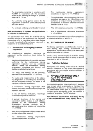 SECTION K




                                                                                                                          Section A
                                             PART-147 AND APPROVED MAINTENANCE TRAINING ORGANISATIONS




•      The organisation remaining in compliance with        •      The   maintenance      training  organisation’s
       Part-147, in accordance with the provisions                 procedures, as required by 147.A.130(a).




                                                                                                                          Section B
       related to the handling of findings as specified
       under 147.B.130 and                                  •      The maintenance training organisation’s control
                                                                   procedure, as required by 147.A.145(c), when
•      The Authority being granted access to the                   authorised to conduct training, examination and
       organisation to determine continued compliance              assessments, in locations different from those
       with Part-147 and                                           specified in 147.A.145(b).




                                                                                                                          Section C
•      The certificate not being surrendered or revoked.    •      A list of the locations pursuant to 147.A.145(b).

Note: If surrendered or revoked, the approval must          •      A list of organisations, if applicable, as specified
be returned to the Authority.                                      in 147.A.145(d)

The organisation must advise the Authority of any           A recommended format for the exposition can be found




                                                                                                                          Section D
proposed changes to the organisation that may affect        at Appendix I to Annex IV (Part-147).
the approval, prior to the change taking place. Failure
to advise the Authority of any changes may result in        K5     RECORDS OF TRAINING
suspension or revocation of approval.

                                                            Any training organisation should keep the records of
        Maintenance Training Organisation




                                                                                                                          Section E
K4.3
                                                            basic training, type training, examinations and
        Exposition                                          assessments, of all students training for at least 5 years
                                                            after the completion of a course.
The organisation’s exposition, describing the
organisation and its procedures, should include the         The CAA may need to inspect a student’s training
following:-                                                 records before issuing a licence or rating. All records




                                                                                                                          Section F
                                                            thus required will be returned.
•      A statement signed by the Accountable Manager
       confirming that the maintenance training
       organisation exposition and any associated           K5.1    Published Syllabus
       manuals, define the maintenance training
       organisation’s compliance with Part-147 and          All required basic training for the issue of a Part-66
       shall be complied with at all times.                 licence – category A, B1 and B2 will be conducted in




                                                                                                                          Section G
                                                            accordance with the modular syllabus published in
•      The title(s) and name(s) of the person(s)            Part-66 Appendix I.
       nominated in accordance with 147.A.105(b).
                                                            K6     APPLICATION TO BECOME A
•      The duties and responsibilities of the above,               PART-147 APPROVED
       including matters on which they may deal directly           ORGANISATION
                                                                                                                          Section H

       with the competent authority on behalf of the
       maintenance-training organisation.
                                                            An organisation wishing to become Part-147 approved
•      A maintenance training organisation chart            must formally submit an application to the CAA. Form
       showing associated chains of responsibility of the   SRG/1009 (Form 12) may be downloaded from our web
       person(s) specified.                                 site. Use this form for the grant of a Part-147 approval
                                                            for basic and/or type training, or for the extension or
                                                                                                                          Section I




•      A list of training instructors,       knowledge      variation of an existing Part-147 approval.
       examiners and practical assessors.
                                                            Note: Overseas organisations must apply directly
•      A general description of the training and            to the European Aviation Safety Agency (EASA).
       examination facilities located at each address,
       specified   in    the    maintenance    training
                                                                                                                          Section J




       organisation’s approval certificate, and if
       appropriate any other location, as required by
       147.A.145(b).

•      A list of the maintenance training courses which
                                                                                                                                      ORGANISATIONS
                                                                                                                                      MAINTENANCE
                                                                                                                                       PART-147 AND
                                                                                                                                         APPROVED




       form the extent of the approval.
                                                                                                                          Section K
                                                                                                                          Section




•      The    maintenance   training   organisation’s
       exposition amendment procedure.
                                                                                                                          Index




                                                                                             SECTION K
                                                                                    RECORDS OF TRAINING
                                                                                                                 109
 