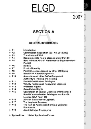 ELGD




                                                                           GENERAL
                                                               Section A
                                                               Section A
                                                                             INFO
                                                        2007




                                                               Section B
                                                               Section C
                    SECTION A




                                                               Section D
                GENERAL INFORMATION




                                                               Section E
◆   A1     Introduction
◆   A2     Commission Regulation (EC) No. 2042/2003
◆   A3     Transition to EASA
◆   A4     Requirement to hold a Licence under Part-66




                                                               Section F
◆   A5     How to be an Aircraft Maintenance Engineer under
           Part-66
◆   A6     Medical
◆   A7     Proof of Identity


                                                               Section G
◆   A8     Part-66 Licences issued by other EU States
◆   A9     Non-EASA Aircraft Engineers
◆   A10    Acceptance of other EASA Competent
           Authority‘s Training and Testing
                                                               Section H


◆   A11    Part-66 Certification Privileges
◆   A12    Validity Periods and Renewal of Licences
◆   A13    Protected Rights
◆   A14    Grandfather Rights
                                                               Section I




◆   A15    Conversion of several Licences or Unlicensed
           Non-UK Authorisation Privileges to a Part-66
           Licence (JAA Form 27)
◆ A16      Aircraft Maintenance Logbook
                                                               Section J




◆ A17      The Logbook Assessor
◆ A18      The Part-66 Application Forms & Guidance
           Documents
◆ A19      Administrative Procedures
                                                               Section K




◆ Appendix A   List of Application Forms
                                                               Index
 